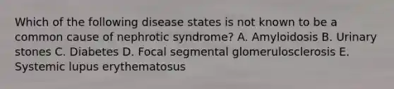 Which of the following disease states is not known to be a common cause of nephrotic syndrome? A. Amyloidosis B. Urinary stones C. Diabetes D. Focal segmental glomerulosclerosis E. Systemic lupus erythematosus