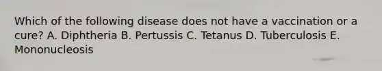 Which of the following disease does not have a vaccination or a cure? A. Diphtheria B. Pertussis C. Tetanus D. Tuberculosis E. Mononucleosis