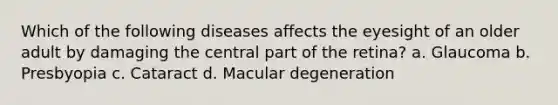 Which of the following diseases affects the eyesight of an older adult by damaging the central part of the retina? a. Glaucoma b. Presbyopia c. Cataract d. Macular degeneration