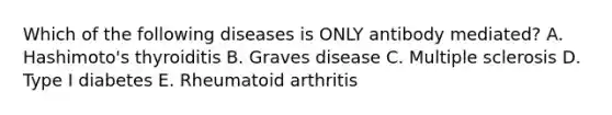 Which of the following diseases is ONLY antibody mediated? A. Hashimoto's thyroiditis B. Graves disease C. Multiple sclerosis D. Type I diabetes E. Rheumatoid arthritis