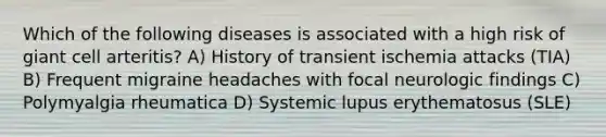 Which of the following diseases is associated with a high risk of giant cell arteritis? A) History of transient ischemia attacks (TIA) B) Frequent migraine headaches with focal neurologic findings C) Polymyalgia rheumatica D) Systemic lupus erythematosus (SLE)