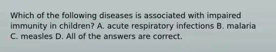 Which of the following diseases is associated with impaired immunity in children? A. acute respiratory infections B. malaria C. measles D. All of the answers are correct.