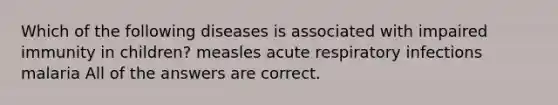 Which of the following diseases is associated with impaired immunity in children? measles acute respiratory infections malaria All of the answers are correct.