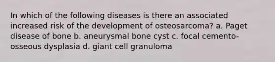 In which of the following diseases is there an associated increased risk of the development of osteosarcoma? a. Paget disease of bone b. aneurysmal bone cyst c. focal cemento-osseous dysplasia d. giant cell granuloma