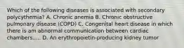 Which of the following diseases is associated with secondary polycythemia? A. Chronic anemia B. Chronic obstructive pulmonary disease (COPD) C. Congenital heart disease in which there is am abnormal communication between cardiac chambers..... D. An erythropoietin-producing kidney tumor