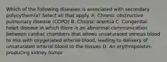 Which of the following diseases is associated with secondary polycythemia? Select all that apply. A. Chronic obstructive pulmonary disease (COPD) B. Chronic anemia C. Congenital heart disease in which there is an abnormal communication between cardiac chambers that allows unsaturated venous blood to mix with oxygenated arterial blood, leading to delivery of unsaturated arterial blood to the tissues D. An erythropoietin-producing kidney tumor