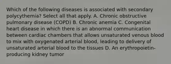 Which of the following diseases is associated with secondary polycythemia? Select all that apply. A. Chronic obstructive pulmonary disease (COPD) B. Chronic anemia C. Congenital heart disease in which there is an abnormal communication between cardiac chambers that allows unsaturated venous blood to mix with oxygenated arterial blood, leading to delivery of unsaturated arterial blood to the tissues D. An erythropoietin-producing kidney tumor