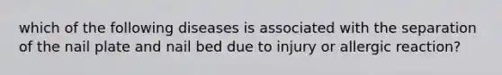 which of the following diseases is associated with the separation of the nail plate and nail bed due to injury or allergic reaction?
