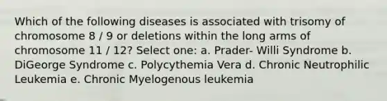 Which of the following diseases is associated with trisomy of chromosome 8 / 9 or deletions within the long arms of chromosome 11 / 12? Select one: a. Prader- Willi Syndrome b. DiGeorge Syndrome c. Polycythemia Vera d. Chronic Neutrophilic Leukemia e. Chronic Myelogenous leukemia