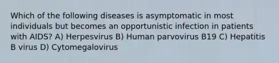 Which of the following diseases is asymptomatic in most individuals but becomes an opportunistic infection in patients with AIDS? A) Herpesvirus B) Human parvovirus B19 C) Hepatitis B virus D) Cytomegalovirus