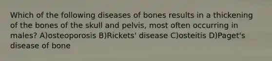 Which of the following diseases of bones results in a thickening of the bones of the skull and pelvis, most often occurring in males? A)osteoporosis B)Rickets' disease C)osteitis D)Paget's disease of bone