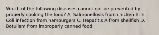 Which of the following diseases cannot not be prevented by properly cooking the food? A. Salmonellosis from chicken B. E Coli infection from hamburgers C. Hepatitis A from shellfish D. Botulism from improperly canned food