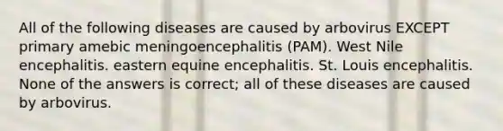 All of the following diseases are caused by arbovirus EXCEPT primary amebic meningoencephalitis (PAM). West Nile encephalitis. eastern equine encephalitis. St. Louis encephalitis. None of the answers is correct; all of these diseases are caused by arbovirus.