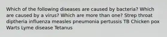 Which of the following diseases are caused by bacteria? Which are caused by a virus? Which are <a href='https://www.questionai.com/knowledge/keWHlEPx42-more-than' class='anchor-knowledge'>more than</a> one? Strep throat diptheria influenza measles pneumonia pertussis TB Chicken pox Warts Lyme disease Tetanus