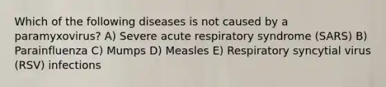 Which of the following diseases is not caused by a paramyxovirus? A) Severe acute respiratory syndrome (SARS) B) Parainfluenza C) Mumps D) Measles E) Respiratory syncytial virus (RSV) infections