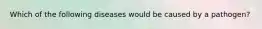 Which of the following diseases would be caused by a pathogen?