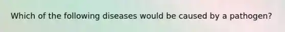 Which of the following diseases would be caused by a pathogen?