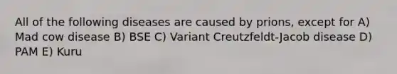 All of the following diseases are caused by prions, except for A) Mad cow disease B) BSE C) Variant Creutzfeldt-Jacob disease D) PAM E) Kuru