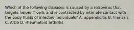 Which of the following diseases is caused by a retrovirus that targets helper T cells and is contracted by intimate contact with the body fluids of infected individuals? A. appendicitis B. filariasis C. AIDS D. rheumatoid arthritis