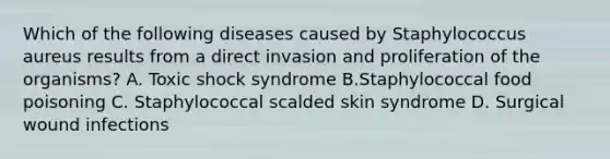 Which of the following diseases caused by Staphylococcus aureus results from a direct invasion and proliferation of the organisms? A. Toxic shock syndrome B.Staphylococcal food poisoning C. Staphylococcal scalded skin syndrome D. Surgical wound infections