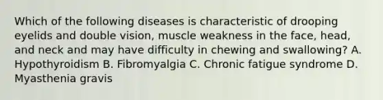 Which of the following diseases is characteristic of drooping eyelids and double vision, muscle weakness in the face, head, and neck and may have difficulty in chewing and swallowing? A. Hypothyroidism B. Fibromyalgia C. Chronic fatigue syndrome D. Myasthenia gravis