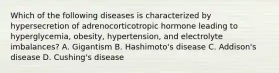 Which of the following diseases is characterized by hypersecretion of adrenocorticotropic hormone leading to​ hyperglycemia, obesity,​ hypertension, and electrolyte​ imbalances? A. Gigantism B. ​Hashimoto's disease C. ​Addison's disease D. ​Cushing's disease