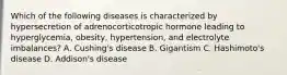 Which of the following diseases is characterized by hypersecretion of adrenocorticotropic hormone leading to​ hyperglycemia, obesity,​ hypertension, and electrolyte​ imbalances? A. ​Cushing's disease B. Gigantism C.​ Hashimoto's disease D. ​Addison's disease