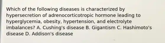 Which of the following diseases is characterized by hypersecretion of adrenocorticotropic hormone leading to​ hyperglycemia, obesity,​ hypertension, and electrolyte​ imbalances? A. ​Cushing's disease B. Gigantism C.​ Hashimoto's disease D. ​Addison's disease