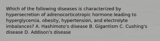 Which of the following diseases is characterized by hypersecretion of adrenocorticotropic hormone leading to​ hyperglycemia, obesity,​ hypertension, and electrolyte​ imbalances? A. ​Hashimoto's disease B. Gigantism C. ​Cushing's disease D. ​Addison's disease