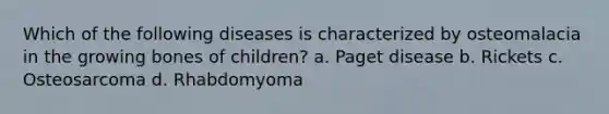 Which of the following diseases is characterized by osteomalacia in the growing bones of children? a. Paget disease b. Rickets c. Osteosarcoma d. Rhabdomyoma