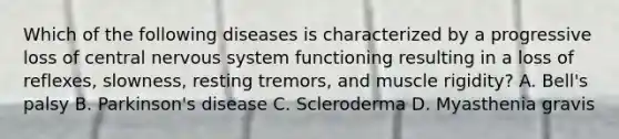 Which of the following diseases is characterized by a progressive loss of central nervous system functioning resulting in a loss of reflexes, slowness, resting tremors, and muscle rigidity? A. Bell's palsy B. Parkinson's disease C. Scleroderma D. Myasthenia gravis