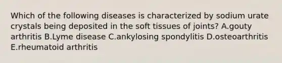 Which of the following diseases is characterized by sodium urate crystals being deposited in the soft tissues of joints? A.gouty arthritis B.Lyme disease C.ankylosing spondylitis D.osteoarthritis E.rheumatoid arthritis