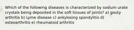 Which of the following diseases is characterized by sodium urate crystals being deposited in the soft tissues of joints? a) gouty arthritis b) Lyme disease c) ankylosing spondylitis d) osteoarthritis e) rheumatoid arthritis