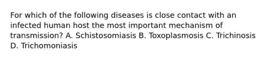 For which of the following diseases is close contact with an infected human host the most important mechanism of transmission? A. Schistosomiasis B. Toxoplasmosis C. Trichinosis D. Trichomoniasis