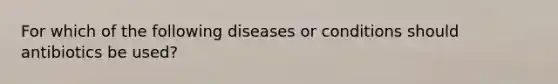 For which of the following diseases or conditions should antibiotics be used?