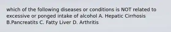 which of the following diseases or conditions is NOT related to excessive or ponged intake of alcohol A. Hepatic Cirrhosis B.Pancreatits C. Fatty Liver D. Arthritis