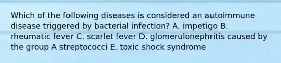 Which of the following diseases is considered an autoimmune disease triggered by bacterial infection? A. impetigo B. rheumatic fever C. scarlet fever D. glomerulonephritis caused by the group A streptococci E. toxic shock syndrome