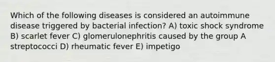 Which of the following diseases is considered an autoimmune disease triggered by bacterial infection? A) toxic shock syndrome B) scarlet fever C) glomerulonephritis caused by the group A streptococci D) rheumatic fever E) impetigo