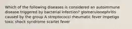 Which of the following diseases is considered an autoimmune disease triggered by bacterial infection? glomerulonephritis caused by the group A streptococci rheumatic fever impetigo toxic shock syndrome scarlet fever