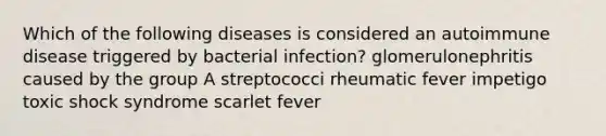 Which of the following diseases is considered an autoimmune disease triggered by bacterial infection? glomerulonephritis caused by the group A streptococci rheumatic fever impetigo toxic shock syndrome scarlet fever