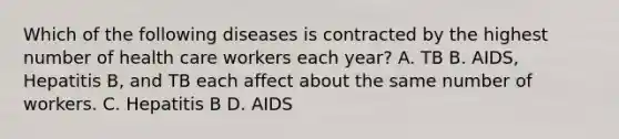 Which of the following diseases is contracted by the highest number of health care workers each year? A. TB B. AIDS, Hepatitis B, and TB each affect about the same number of workers. C. Hepatitis B D. AIDS