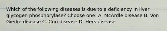 Which of the following diseases is due to a deficiency in liver glycogen phosphorylase? Choose one: A. McArdle disease B. Von Gierke disease C. Cori disease D. Hers disease