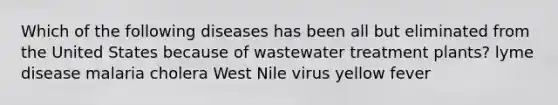 Which of the following diseases has been all but eliminated from the United States because of wastewater treatment plants? lyme disease malaria cholera West Nile virus yellow fever