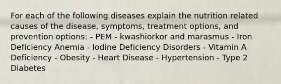 For each of the following diseases explain the nutrition related causes of the disease, symptoms, treatment options, and prevention options: - PEM - kwashiorkor and marasmus - Iron Deficiency Anemia - Iodine Deficiency Disorders - Vitamin A Deficiency - Obesity - Heart Disease - Hypertension - Type 2 Diabetes