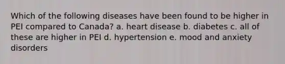 Which of the following diseases have been found to be higher in PEI compared to Canada? a. heart disease b. diabetes c. all of these are higher in PEI d. hypertension e. mood and anxiety disorders