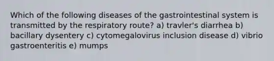 Which of the following diseases of the gastrointestinal system is transmitted by the respiratory route? a) travler's diarrhea b) bacillary dysentery c) cytomegalovirus inclusion disease d) vibrio gastroenteritis e) mumps