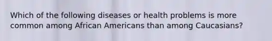 Which of the following diseases or health problems is more common among African Americans than among Caucasians?