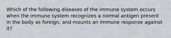 Which of the following diseases of the immune system occurs when the immune system recognizes a normal antigen present in the body as foreign, and mounts an immune response against it?