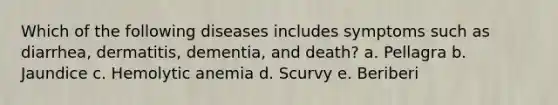 Which of the following diseases includes symptoms such as diarrhea, dermatitis, dementia, and death? a. Pellagra b. Jaundice c. Hemolytic anemia d. Scurvy e. Beriberi