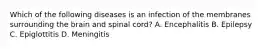 Which of the following diseases is an infection of the membranes surrounding the brain and spinal​ cord? A. Encephalitis B. Epilepsy C. Epiglottitis D. Meningitis